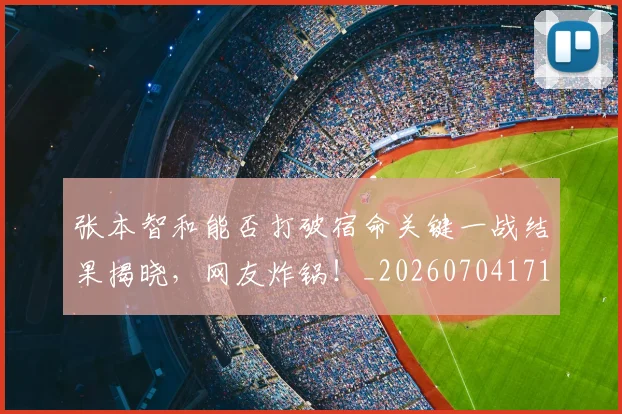 张本智和能否打破宿命关键一战结果揭晓，网友炸锅！_20260704171833_20260722155324