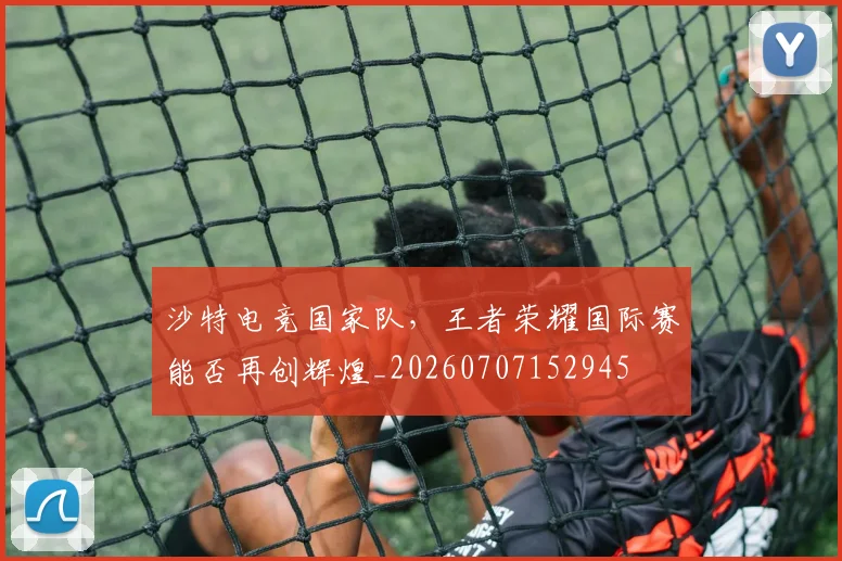 沙特电竞国家队,王者荣耀国际赛能否再创辉煌_20260707152945
