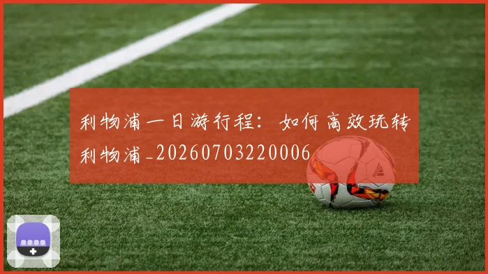 利物浦一日游行程:如何高效玩转利物浦_20260703220006