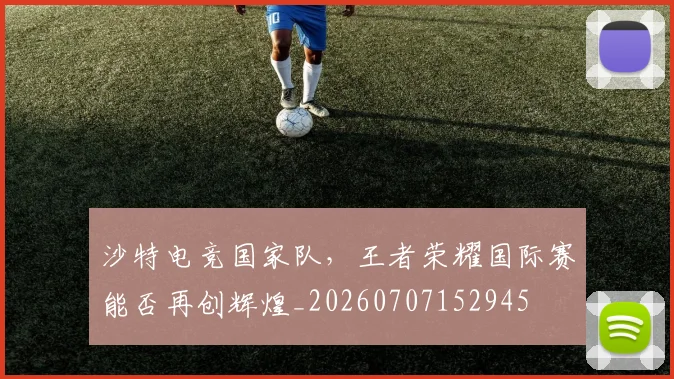 沙特电竞国家队，王者荣耀国际赛能否再创辉煌_20260707152945