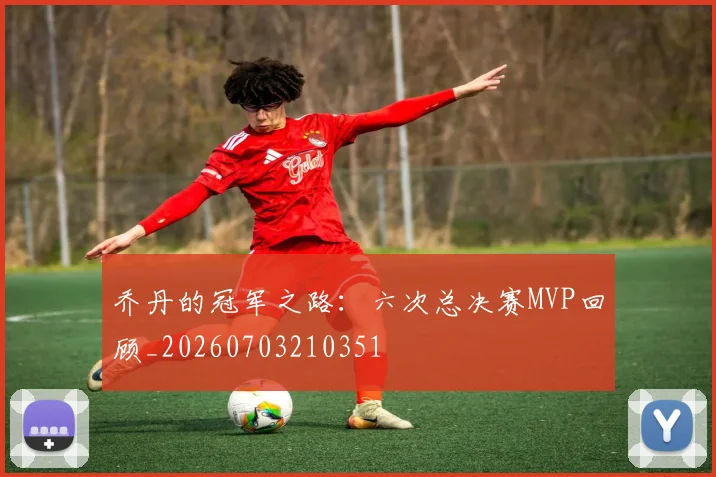 乔丹的冠军之路:六次总决赛MVP回顾_20260703210351