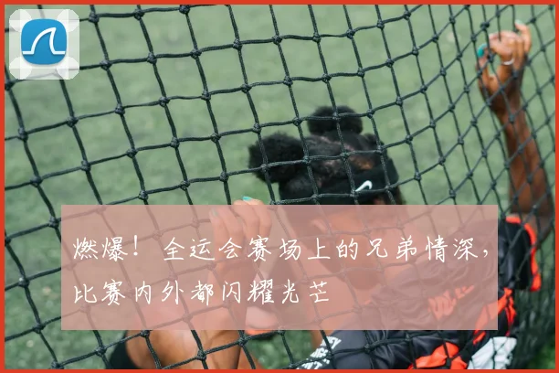 燃爆！全运会赛场上的兄弟情深，比赛内外都闪耀光芒