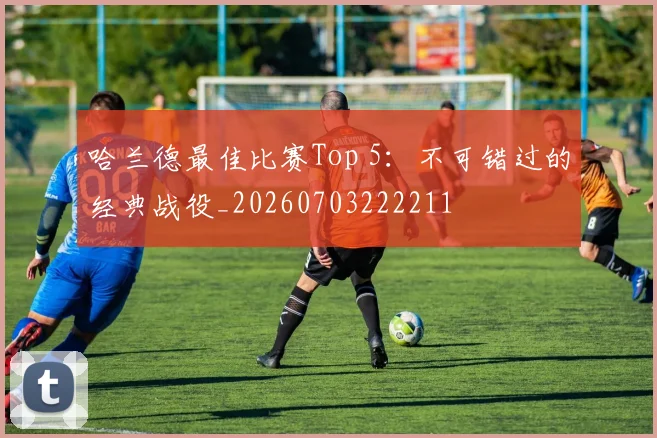 哈兰德最佳比赛Top 5:不可错过的经典战役_20260703222211