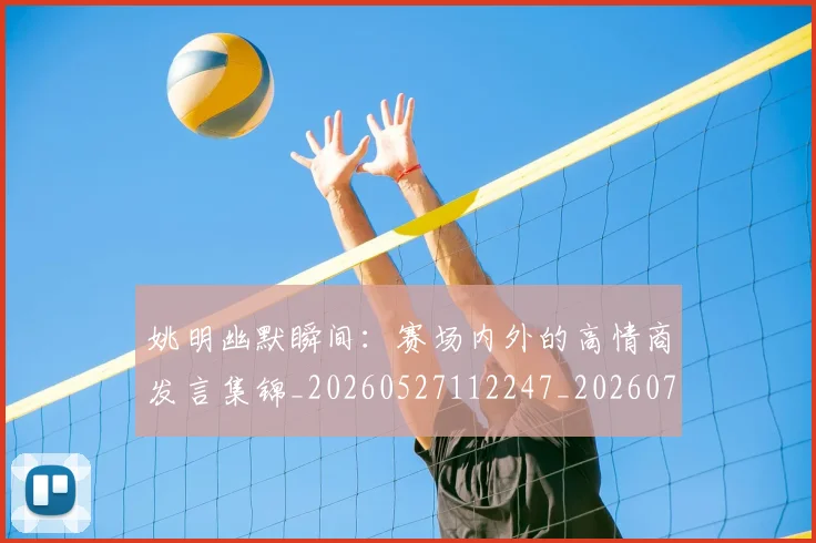 姚明幽默瞬间:赛场内外的高情商发言集锦_20260527112247_20260703232759