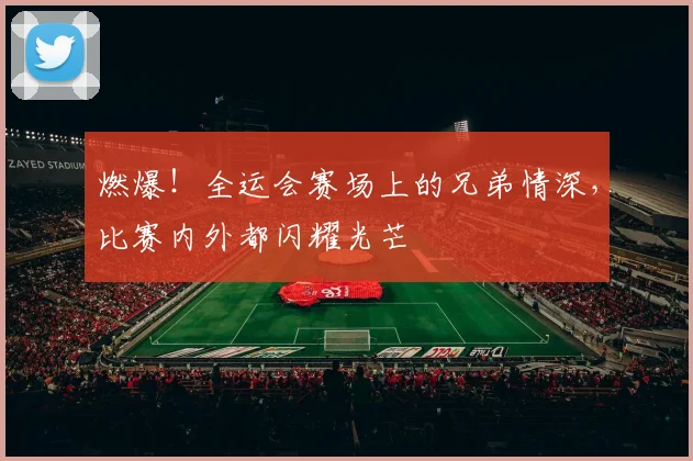 燃爆!全运会赛场上的兄弟情深,比赛内外都闪耀光芒