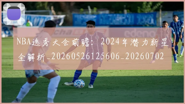 NBA选秀大会前瞻：2024年潜力新星全解析_20260526125606_20260702195440
