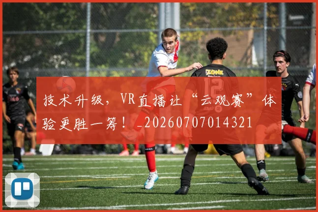 技术升级，VR直播让“云观赛”体验更胜一筹！_20260707014321