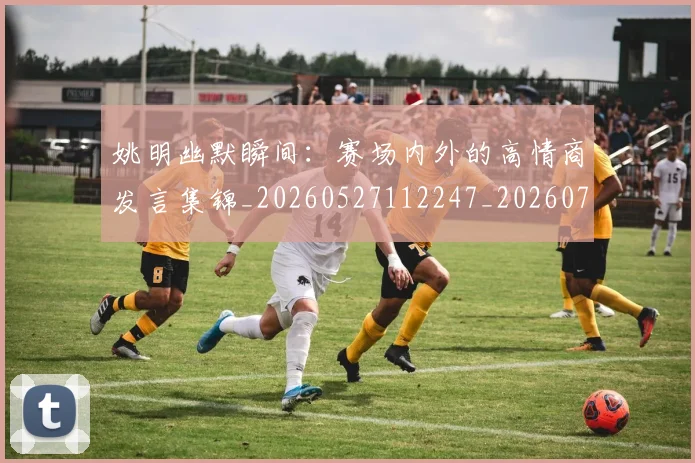 姚明幽默瞬间：赛场内外的高情商发言集锦_20260527112247_20260703232759