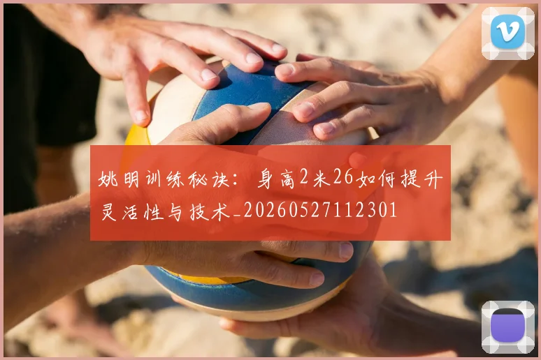 姚明训练秘诀：身高2米26如何提升灵活性与技术_20260527112301