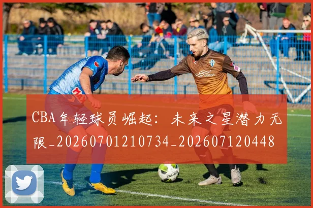 CBA年轻球员崛起:未来之星潜力无限_20260701210734_20260712044837