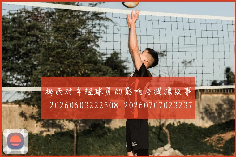 梅西对年轻球员的影响与提携故事_20260603222508_20260707023237