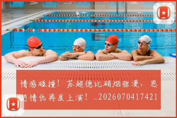 情感碰撞！苏超德比硝烟弥漫，恩怨情仇再度上演！_20260704174213